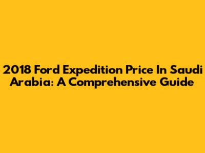 2018 Ford Expedition Price In Saudi Arabia: A Comprehensive Guide