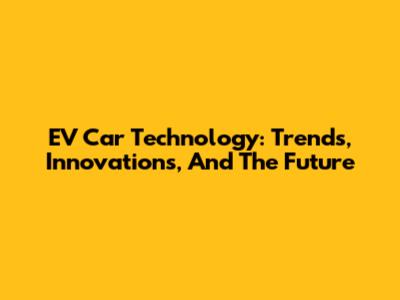 EV Car Technology: Trends, Innovations, And The Future