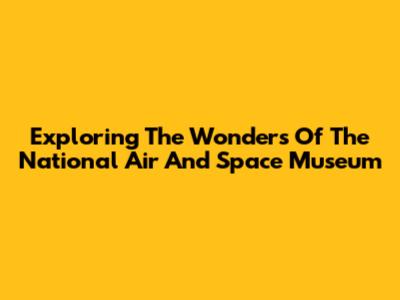 Exploring The Wonders Of The National Air And Space Museum