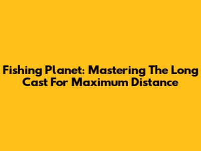 Fishing Planet: Mastering The Long Cast For Maximum Distance