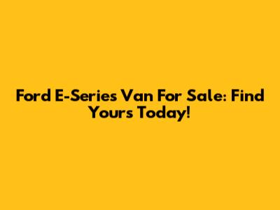 Ford E-Series Van For Sale: Find Yours Today!