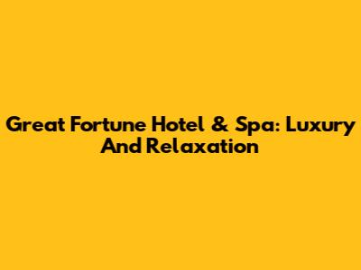 Great Fortune Hotel & Spa: Luxury And Relaxation