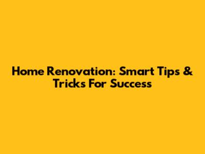 Home Renovation: Smart Tips & Tricks For Success