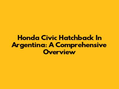 Honda Civic Hatchback In Argentina: A Comprehensive Overview
