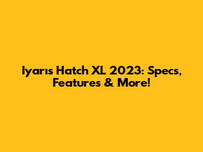 Iyarıs Hatch XL 2023: Specs, Features & More!