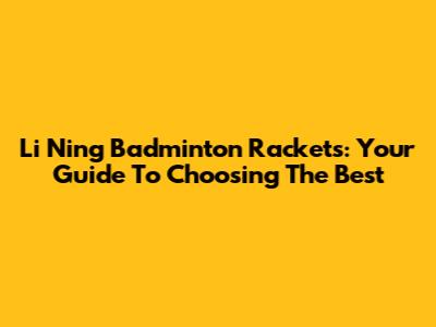 Li Ning Badminton Rackets: Your Guide To Choosing The Best