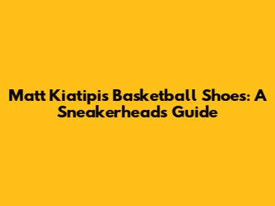 Matt Kiatipis' Basketball Shoes: A Sneakerhead's Guide