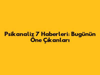 Psikanaliz 7 Haberleri: Bugünün Öne Çıkanları