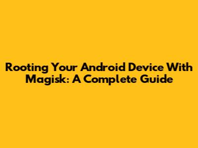 Rooting Your Android Device With Magisk: A Complete Guide
