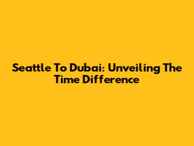 Seattle To Dubai: Unveiling The Time Difference