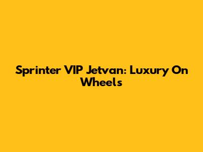 Sprinter VIP Jetvan: Luxury On Wheels