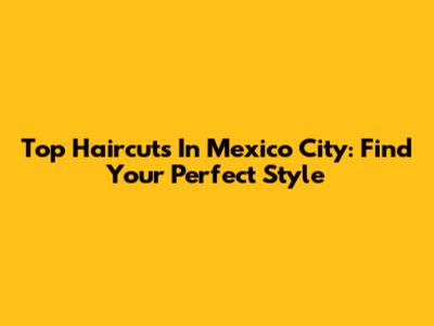 Top Haircuts In Mexico City: Find Your Perfect Style