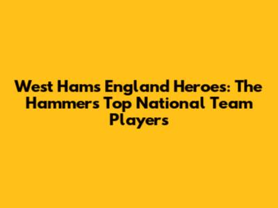 West Ham's England Heroes: The Hammers' Top National Team Players